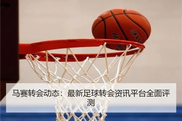 马赛转会动态：最新足球转会资讯平台全面评测